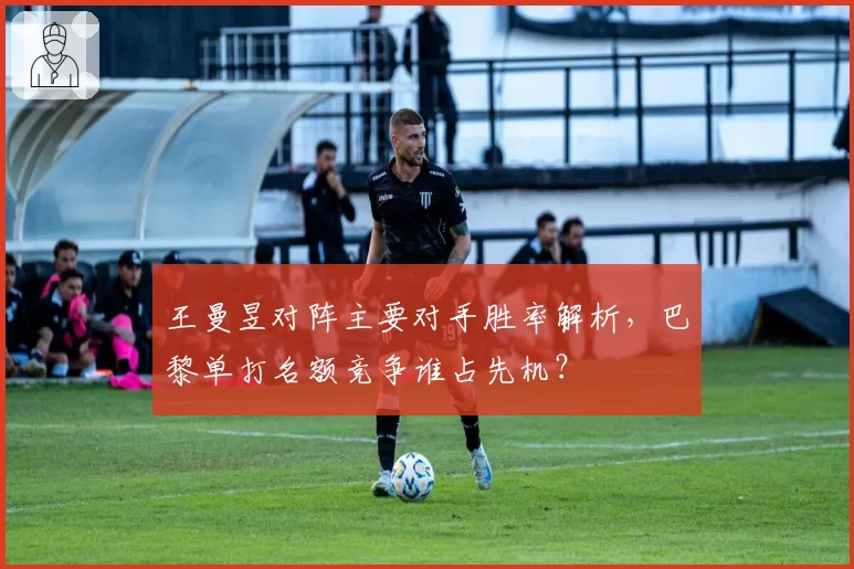 王曼昱对阵主要对手胜率解析,巴黎单打名额竞争谁占先机?