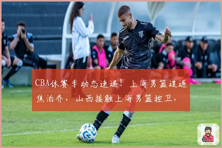 CBA休赛季动态速递！上海男篮追逐焦泊乔，山西接触上海男篮控卫，范子铭主动联系辽宁男篮，两支球队报价杨鸣