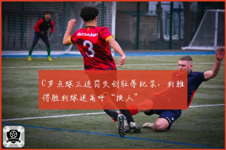 C罗点球三连罚失创耻辱纪录，利雅得胜利球迷高呼“换人”