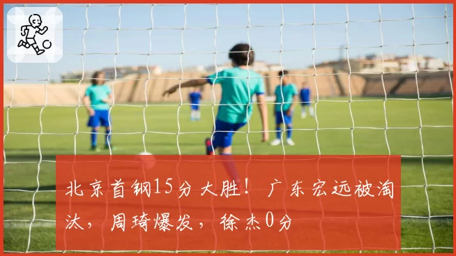 北京首钢15分大胜!广东宏远被淘汰,周琦爆发,徐杰0分