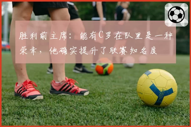 胜利前主席:能有C罗在队里是一种荣幸,他确实提升了联赛知名度