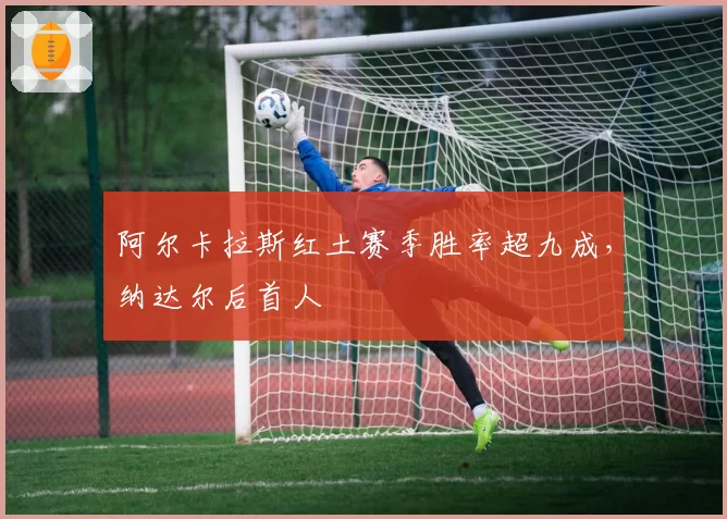 阿尔卡拉斯红土赛季胜率超九成，纳达尔后首人