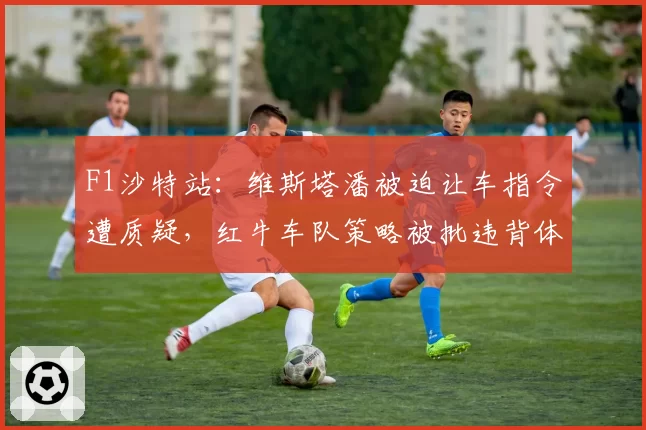 F1沙特站:维斯塔潘被迫让车指令遭质疑,红牛车队策略被批违背体育精神