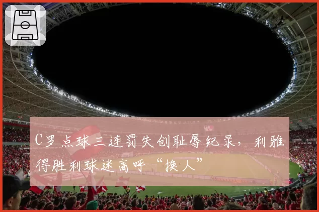 C罗点球三连罚失创耻辱纪录，利雅得胜利球迷高呼“换人”