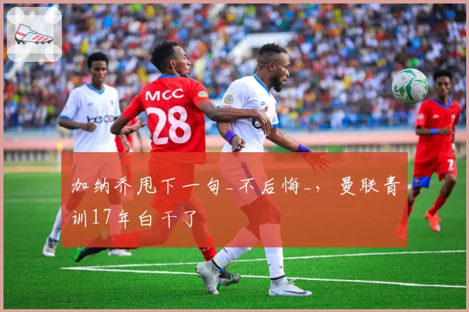 加纳乔甩下一句_不后悔_，曼联青训17年白干了