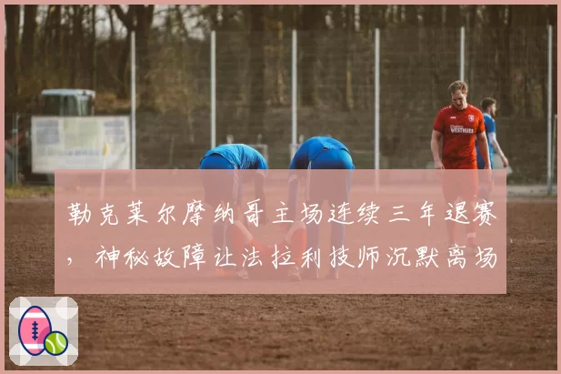 勒克莱尔摩纳哥主场连续三年退赛,神秘故障让法拉利技师沉默离场
