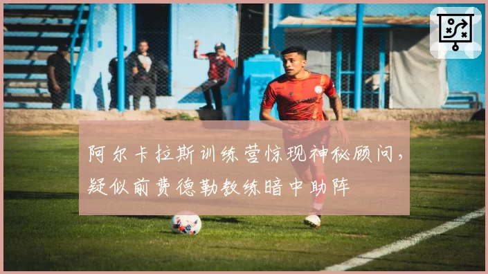 阿尔卡拉斯训练营惊现神秘顾问，疑似前费德勒教练暗中助阵