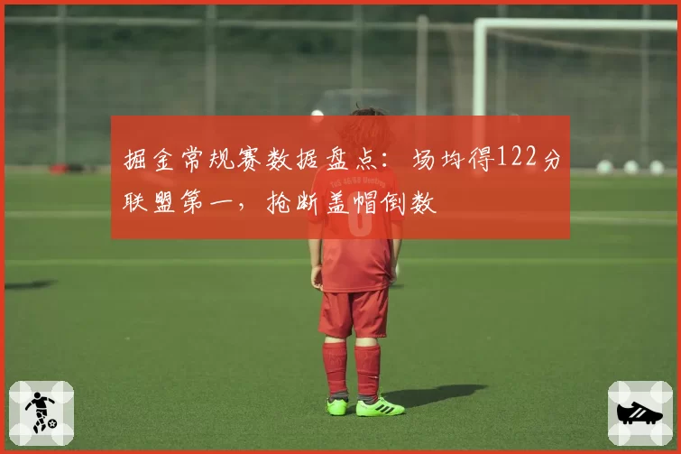 掘金常规赛数据盘点:场均得122分联盟第一,抢断盖帽倒数