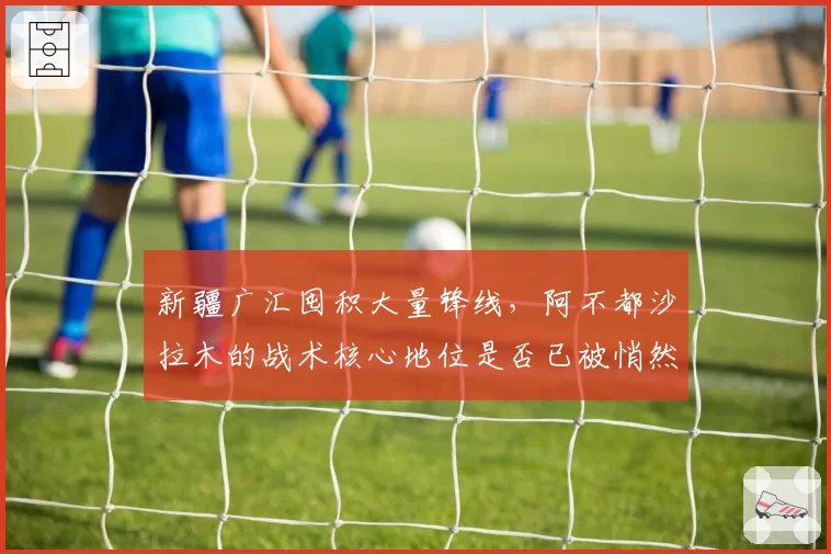 新疆广汇囤积大量锋线,阿不都沙拉木的战术核心地位是否已被悄然动摇?
