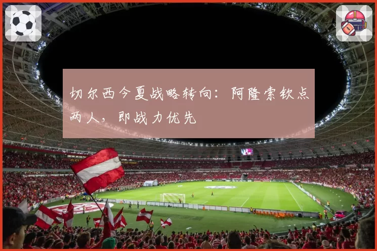 切尔西今夏战略转向：阿隆索钦点两人，即战力优先