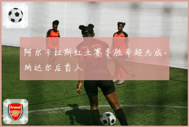 阿尔卡拉斯红土赛季胜率超九成，纳达尔后首人