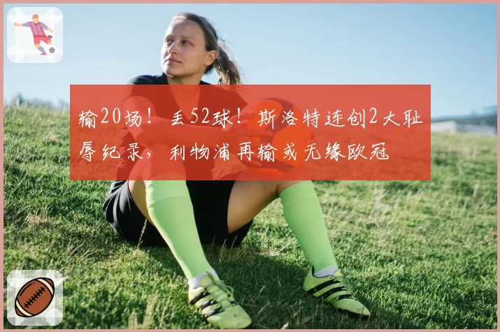 输20场!丢52球!斯洛特连创2大耻辱纪录,利物浦再输或无缘欧冠