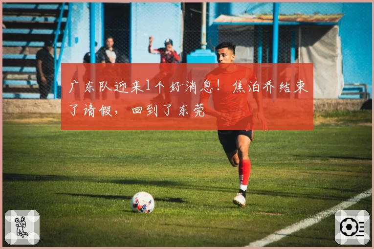 广东队迎来1个好消息！焦泊乔结束了请假，回到了东莞