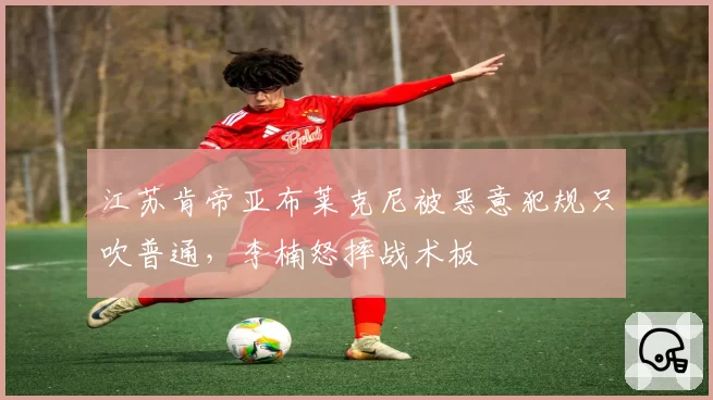 江苏肯帝亚布莱克尼被恶意犯规只吹普通,李楠怒摔战术板