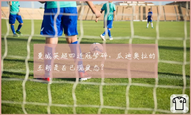 曼城英超四连冠梦碎,瓜迪奥拉的王朝是否已现疲态?