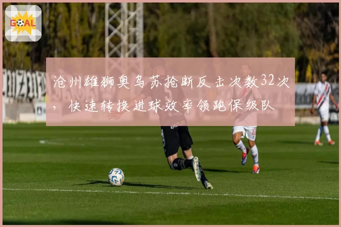 沧州雄狮奥乌苏抢断反击次数32次,快速转换进球效率领跑保级队