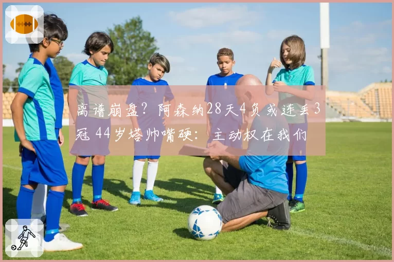 离谱崩盘?阿森纳28天4负或连丢3冠 44岁塔帅嘴硬:主动权在我们