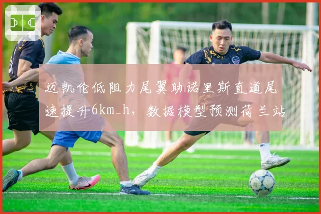 迈凯伦低阻力尾翼助诺里斯直道尾速提升6km_h，数据模型预测荷兰站杆位之争白热化