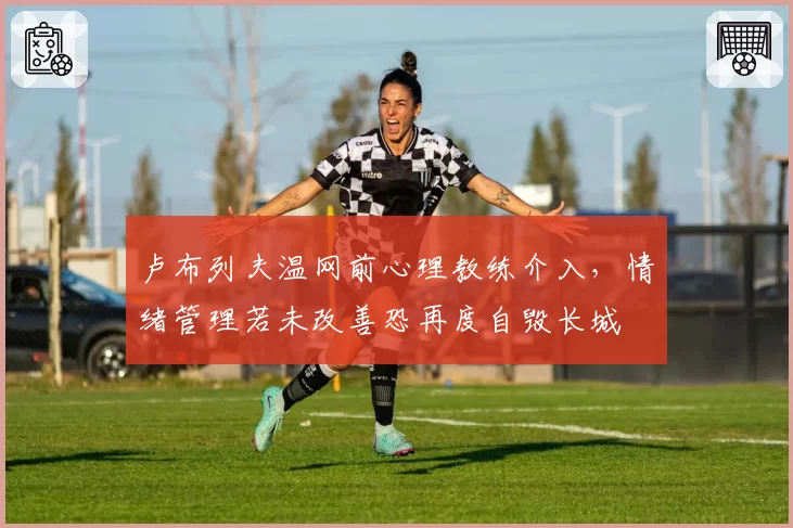 卢布列夫温网前心理教练介入，情绪管理若未改善恐再度自毁长城