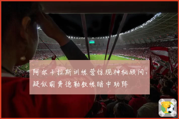 阿尔卡拉斯训练营惊现神秘顾问,疑似前费德勒教练暗中助阵