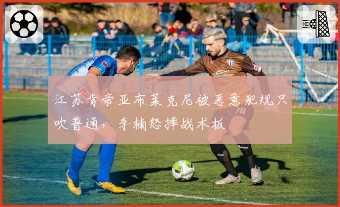 江苏肯帝亚布莱克尼被恶意犯规只吹普通,李楠怒摔战术板