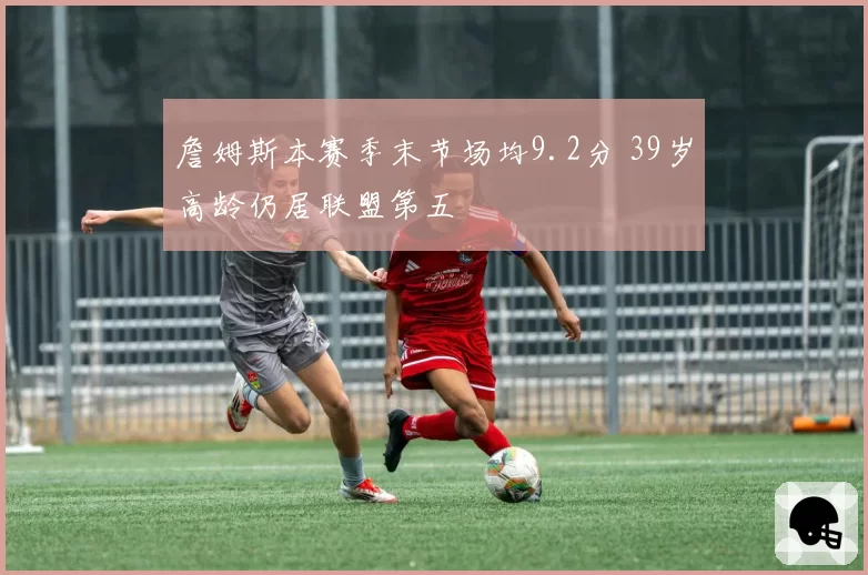 詹姆斯本赛季末节场均9.2分 39岁高龄仍居联盟第五