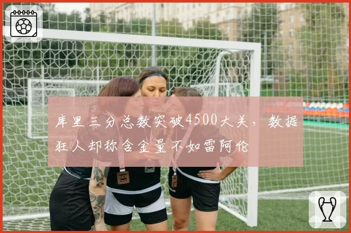 库里三分总数突破4500大关,数据狂人却称含金量不如雷阿伦