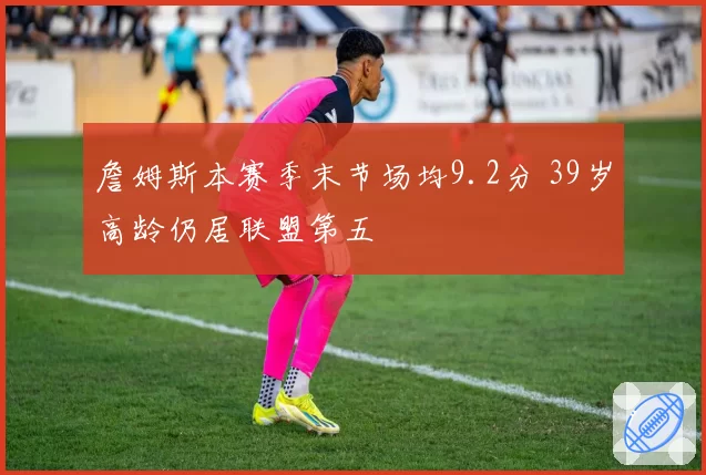 詹姆斯本赛季末节场均9.2分 39岁高龄仍居联盟第五