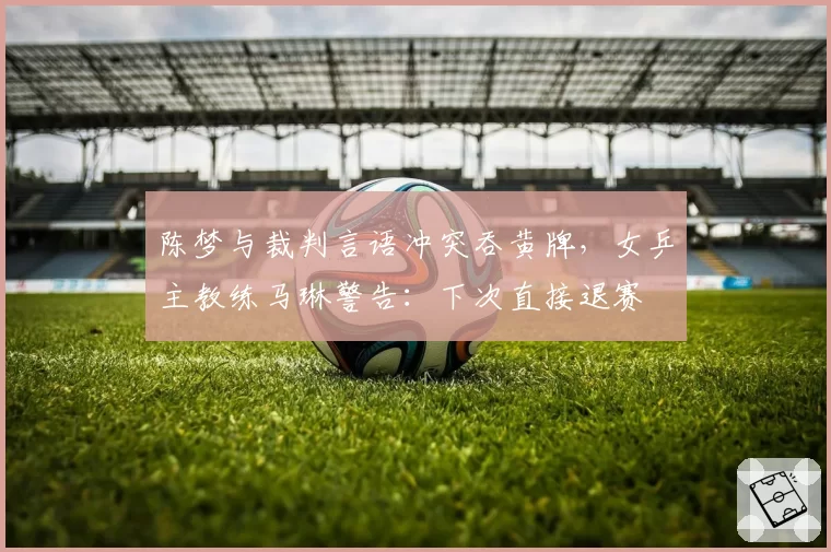陈梦与裁判言语冲突吞黄牌,女乒主教练马琳警告:下次直接退赛