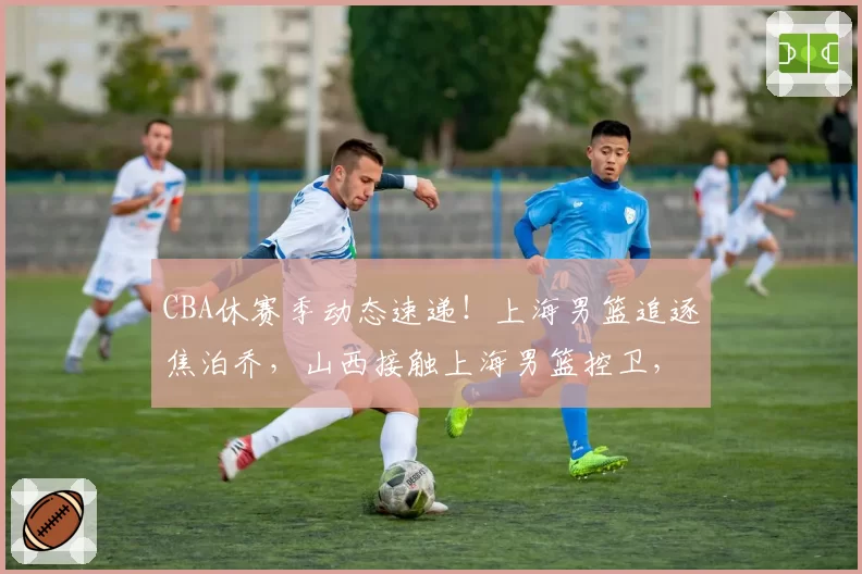 CBA休赛季动态速递！上海男篮追逐焦泊乔，山西接触上海男篮控卫，范子铭主动联系辽宁男篮，两支球队报价杨鸣