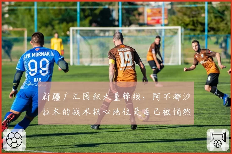 新疆广汇囤积大量锋线,阿不都沙拉木的战术核心地位是否已被悄然动摇?