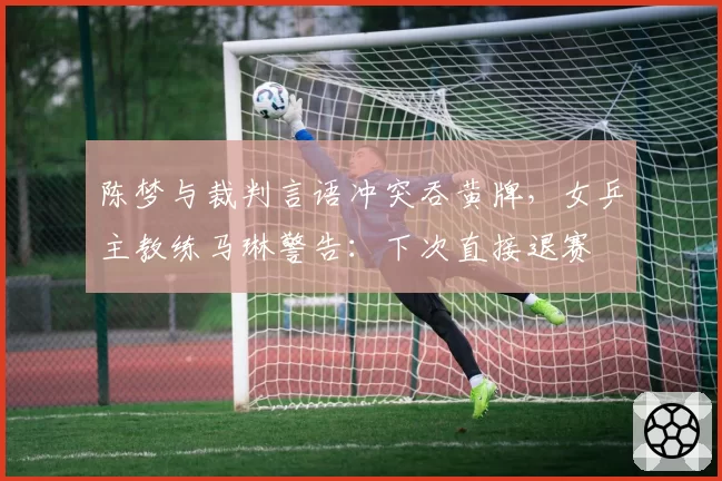 陈梦与裁判言语冲突吞黄牌,女乒主教练马琳警告:下次直接退赛