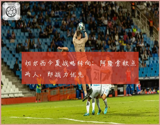 切尔西今夏战略转向：阿隆索钦点两人，即战力优先