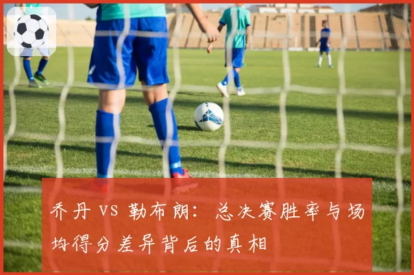 乔丹 vs 勒布朗:总决赛胜率与场均得分差异背后的真相