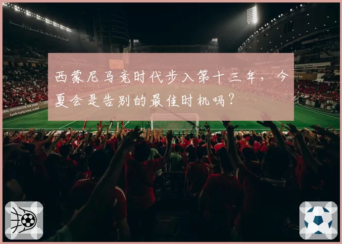 西蒙尼马竞时代步入第十三年,今夏会是告别的最佳时机吗?