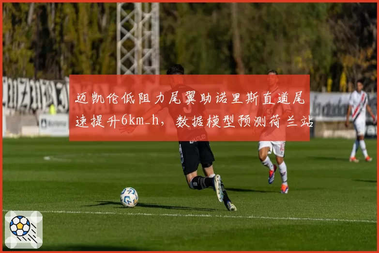 迈凯伦低阻力尾翼助诺里斯直道尾速提升6km_h，数据模型预测荷兰站杆位之争白热化