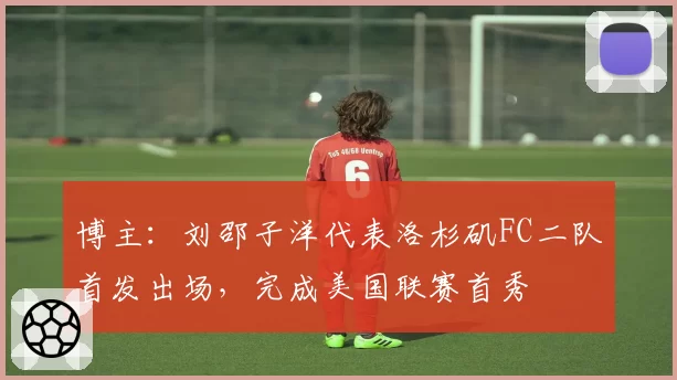 博主:刘邵子洋代表洛杉矶FC二队首发出场,完成美国联赛首秀