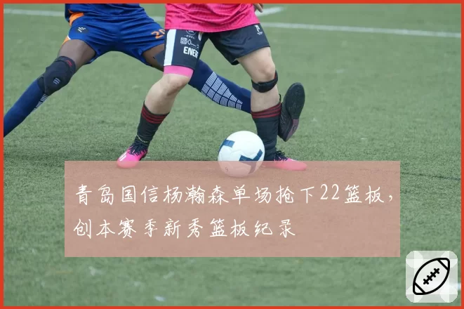青岛国信杨瀚森单场抢下22篮板,创本赛季新秀篮板纪录
